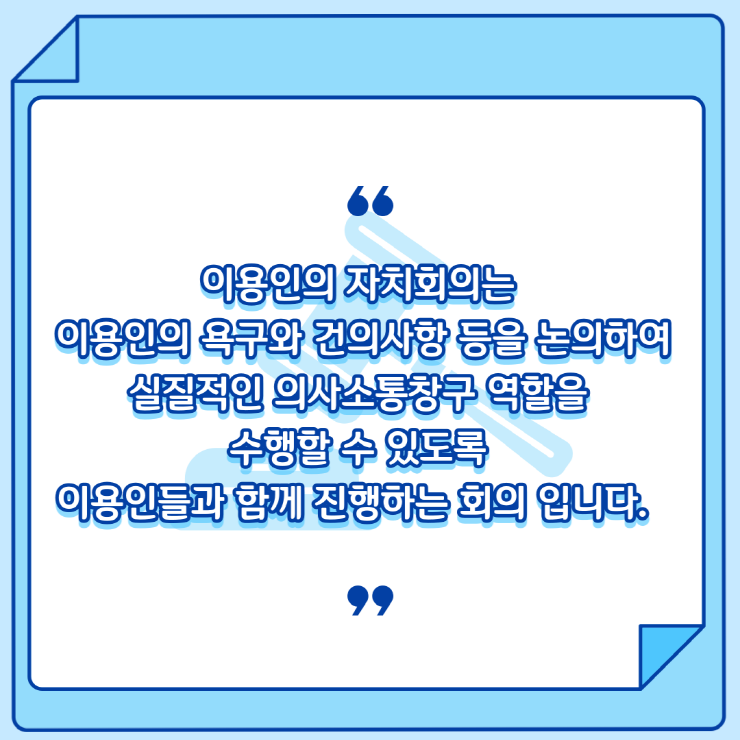 이용인의 자치회의는 이용인의 욕구와 건의사항 등을 논의하여 실질적인 의사소통창구 역할을 수행할 수 있도록 이용인들과 함께 진행하는 회의 입니다.