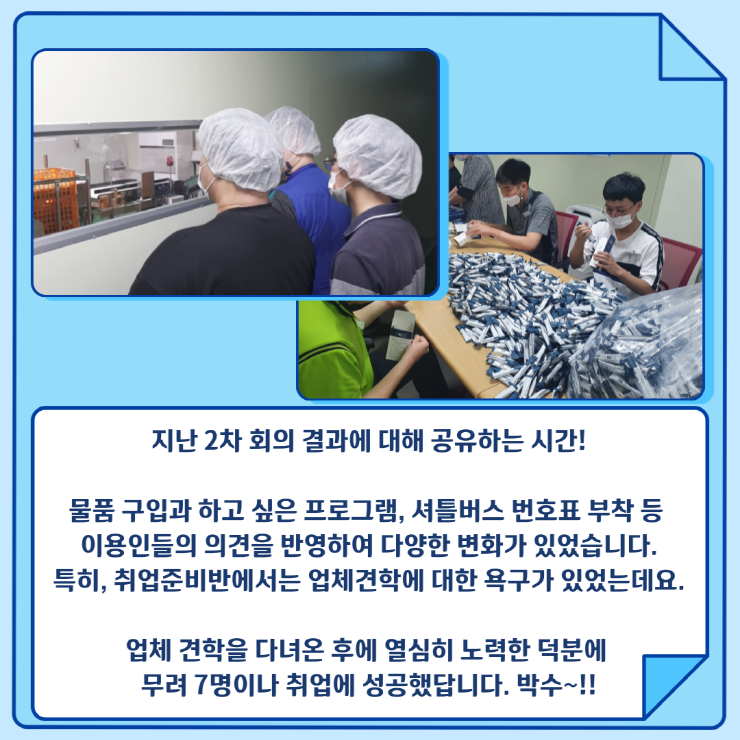 업체견학을 하는 모습과 실제 취업한 이용인들의 모습, 지난 2차 회의 결과에 대해 공유하는 시간! 물품 구입과 하고 싶은 프로그램, 셔틀버스 번호표 부착 등 이용인들의 의견을 반영하여 다양한 변화가 있었습니다. 특히, 취업준비반에서는 업체견학에 대한 욕구가 있었는데요. 업체 견학을 다녀온 후에 열심히 노력한 덕분에 무려 7명이나 취업에 성공했답니다. 박수~!!