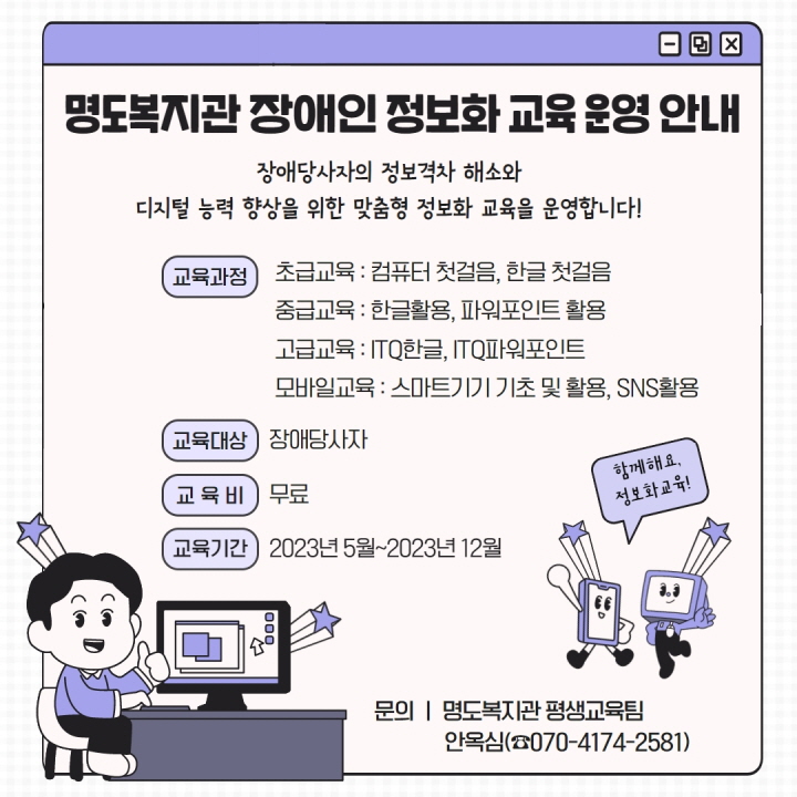 명도복지관 장애인 정보화 교육 운영 안내. 장애당사자의 정보격차 해소와 디지털 능력 향상을 위한 맞춤형 정보화 교육을 운영합니다. 교육과정 안내입니다. 초급교육, 컴퓨터 첫걸음, 한글첫걸음. 중급교육, 한글활용, 파워포인트 활용. 고급교육, ITQ한글, ITQ파워포인트. 모바일교육, 스마트기기 기초 및 활용, SNS활용. 교육대상은 장애당사자, 교육비는 무료입니다. 교육기간은 2023년 5월부터 2023년 12월까지 입니다. 문의는 명도복지관 평생교육팀 안옥심. 전화번호는 717-4174-2571입니다