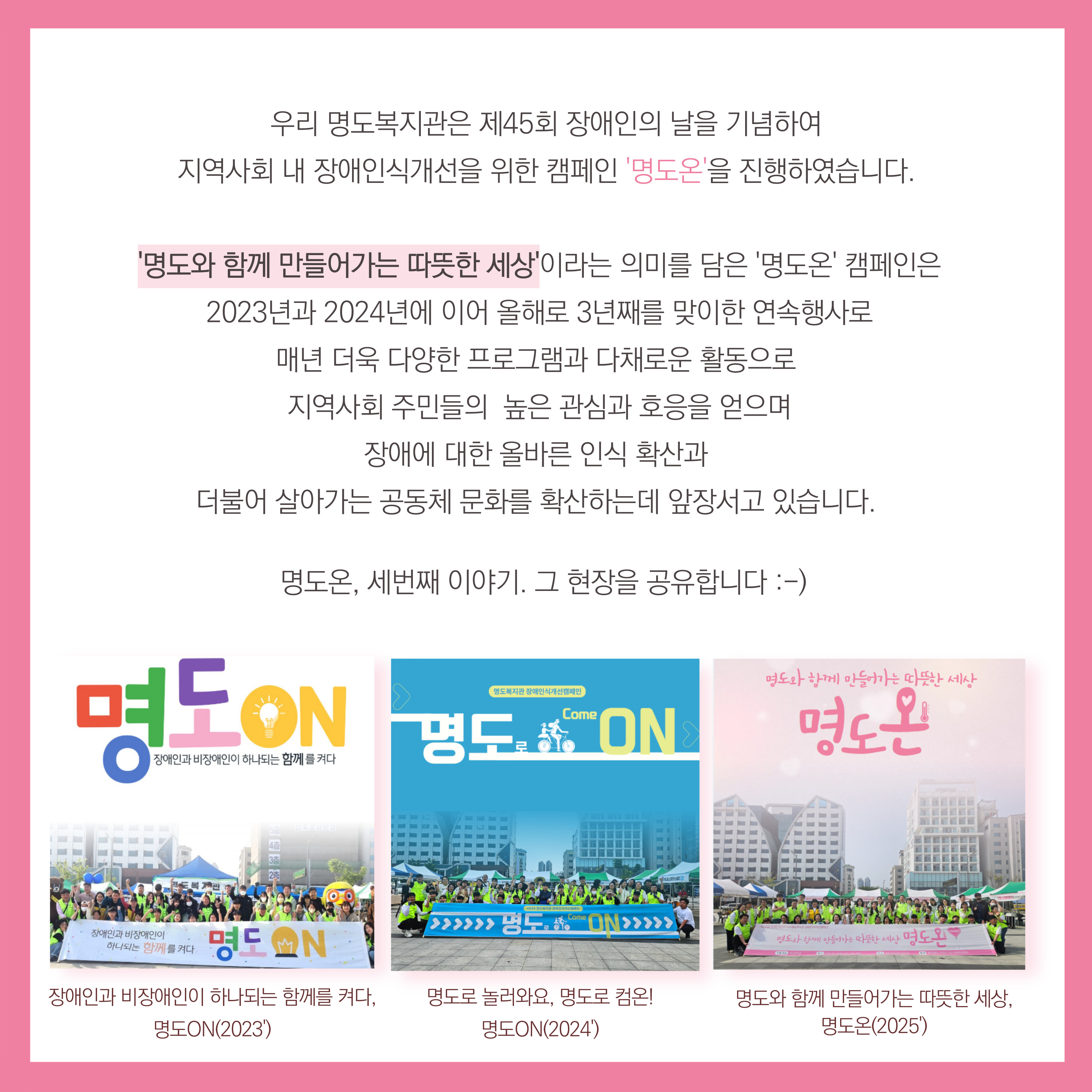 우리 명도복지관은 제45회 장애인의 날을 기념하여 지역사회 내 장애인식개선을 위한 캠페인 명도온을 진행하였습니다. '명도와 함께 만들어가는 따뜻한 세상'이라는 의미를 담은 '명도온'캠페인은 2023년과 2024년에 이어 올해로 3년째를 맞이한 연속행사로 매년 더욱 다양한 프로그램과 다채로운 활동으로 지역사회 주민들의 높은 관심과 호응을 얻으며 장애에 대한 올바른 인식 확산과 더불어 살아가는 공동체 문화를 확산하는데 앞장서고 있습니다. 명도온,세번째 이야기. 그 현장을 공유합니다. 해당페이지 내에는 2023년 장애인과 비장애인이 하나되는 함께를 켜다 명도온, 2024년 명도로 놀어와요, 명도로 컴온! 명도온, 2025년 명도와 함께 만들어가는 따뜻한 세상, 명도온의 단체 사진이 삽입되어 있습니다. 