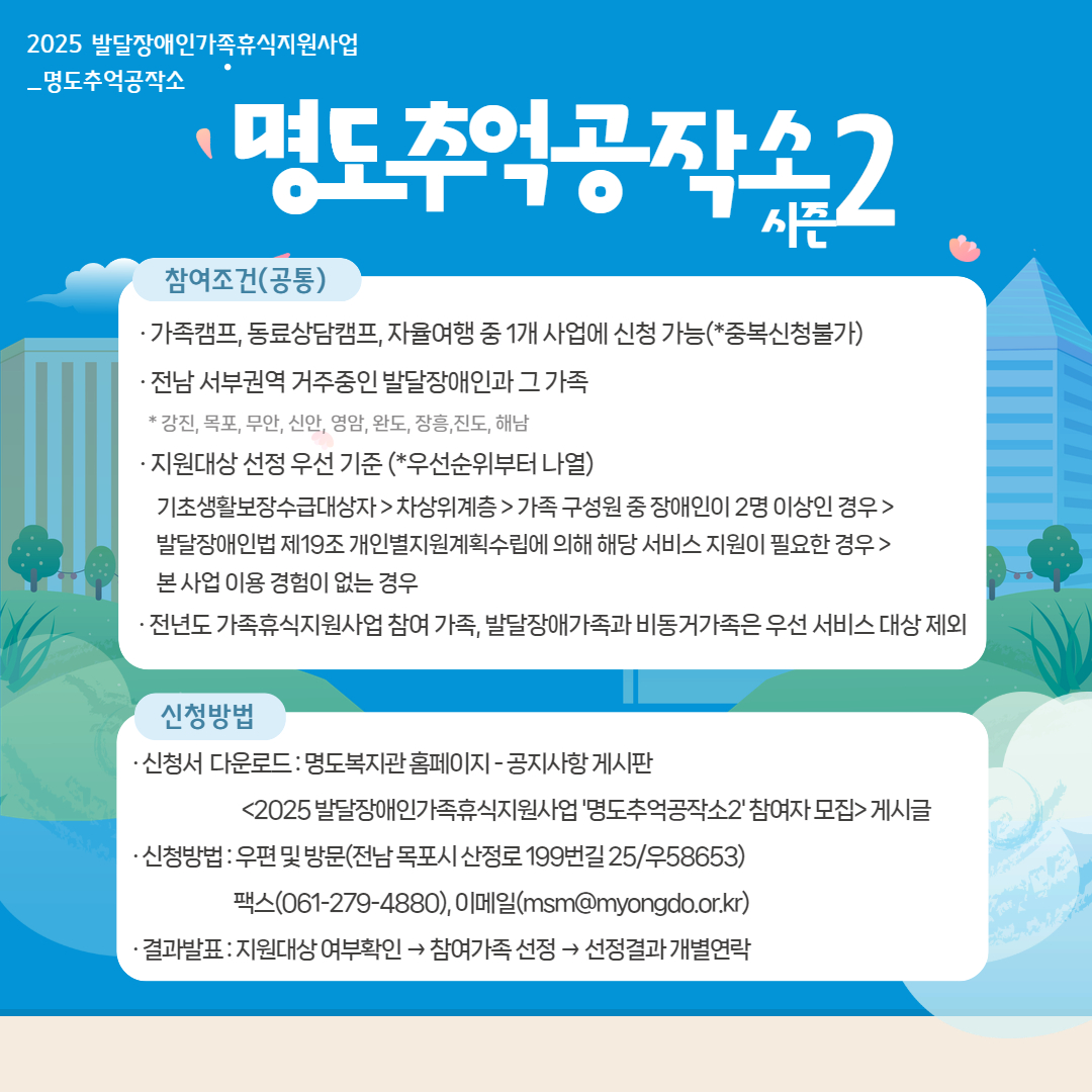 2025 발달장애인가족휴식지원사업. 명도추억공작소, 명도추억공작소 시즌2. 참여조건(공통) 가족캠프, 동료상담캠프, 자율여행 중 1개 사업에신청 가능(중복신청 불가). 전남 서부권역 거주중인 발달장애인과 그 가족. 강진, 목포, 무안, 신안, 영암, 완도, 장흥, 진도, 해남. 지원대상 선정 우선기준(우선순위부터 나열). 기초생활보장수급대상자, 차상위계층, 가족구성원 중 장애인이 2명 이상인 경우, 본 사업 이용 경험이 없는 경우. 전년도 가족휴식지원사업 참여 가족, 발달장애가족과 비동거가족은 우선 서비스 대상 제외. 신청방법. 신청서 다운로드는 명도복지관 홈페이지, 공지사항 게시판, 2025 발달장애인가족휴식지원사업 '명도추억공작소2' 참여자 모집 게시글. 신청방법은 우편 및 방문(전남 목포시 산정로 199번길25/우편번호 58653) 팩스번호 061-279-4880, 이메일 ms@myongdo.or.kr 결과발표는 지원대상 여부확인 후, 참여가족선정, 선정결과 개별연락. 
