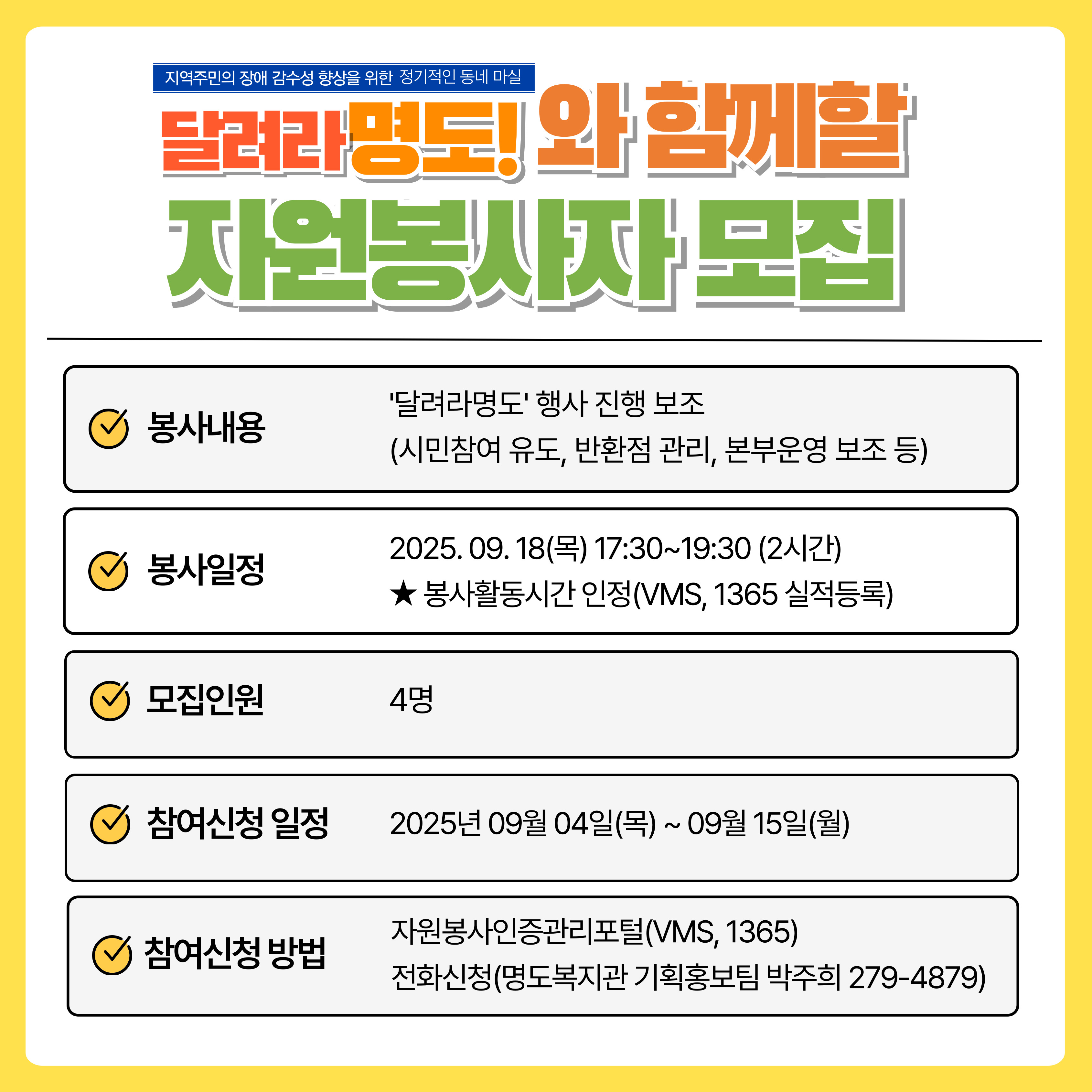 달려라명도와 함께할 자원봉사자 모집. 봉사내용, 달려라 명도 행사 진행보조(시민참여 유도, 반환점 관리, 본부운영 보조 등), 봉사일정. 2025년 09월 18일(목) 17시 30분~19시 30분(2시간). 봉사활동시간 인정(VMS, 1365실적등록). 모집인원 4명, 참여신청 일정, 2025년 9월 04일(목)~09월 15일(월). 참여신청 방법, 자원봉사인증관리포털(VMS, 1365), 전화신청(명도복지관 기획홍보팀 박주희 279-4879)