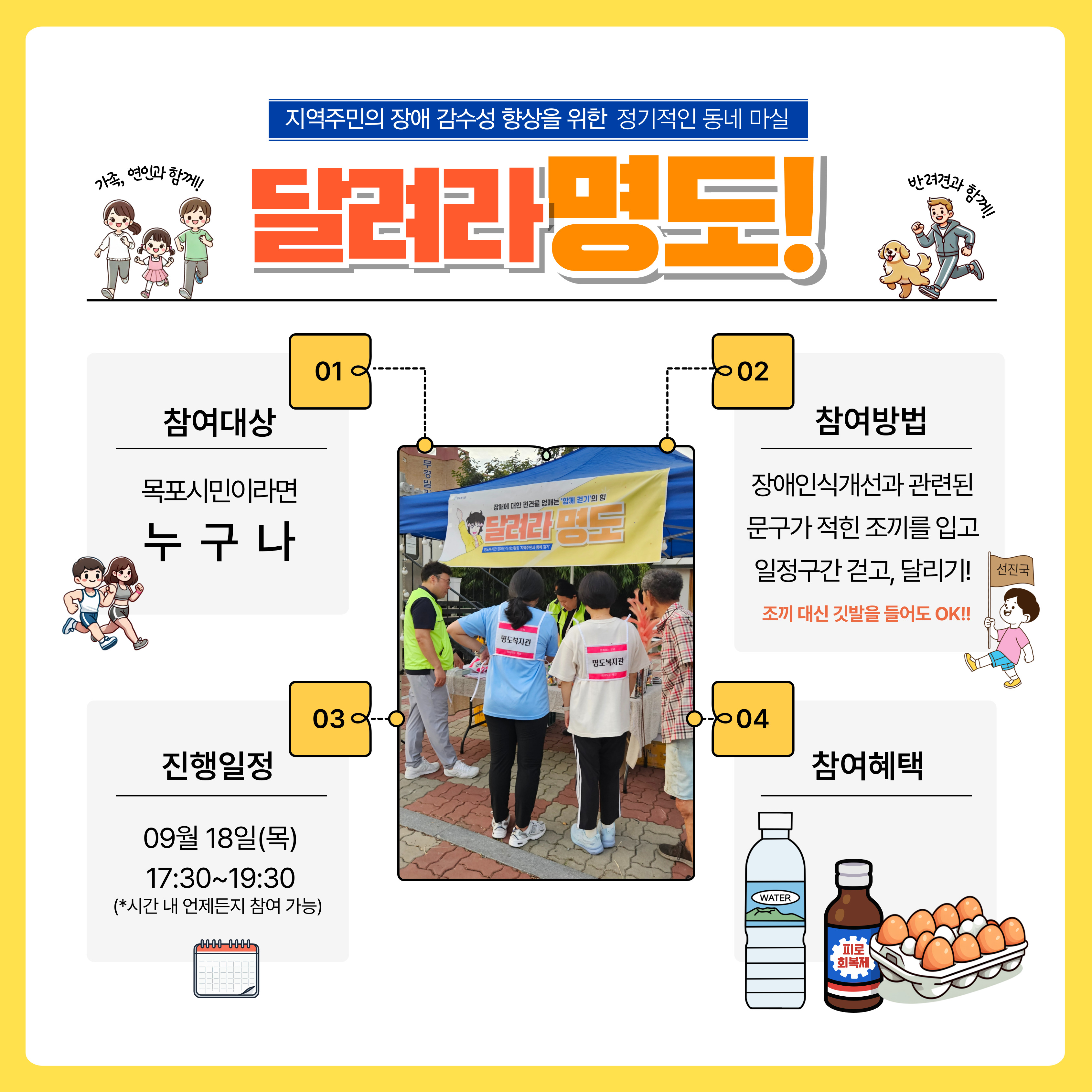 지역주민의 장애 감수성 향상을 위한 정기적인 동네마실. 달려라 명도. 1. 참여대상, 목포시민이라면 누구나. 2. 참여방법 장애인식개선과 관련된 문구가 적인 조끼를 입고 일정구간 걷고, 달리기. 조끼대신 깃발을 들어도 OK!. 3. 진행일정, 9월 18일 목요일 17시 30분~19시 30분. 시간 내 언제든지 참여 가능. 4. 참여혜택, 물과 음료수 계란한판(15구)