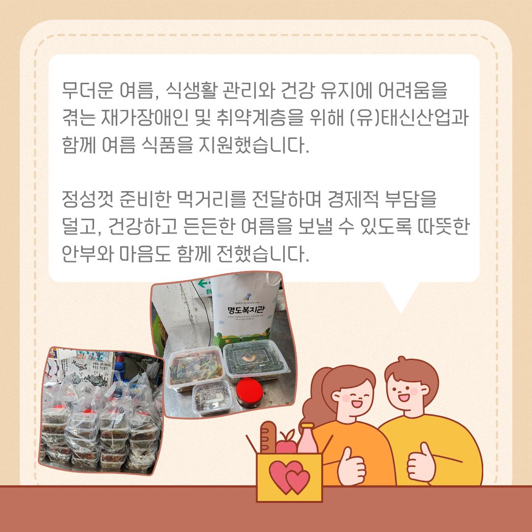 무더운 여름, 식생활 관리와 건강 유지에 어려움을 겪는 재가장애인 및 취약계층을 위해 (유)태신산업과 함께 여름 식품을 지원했습니다. 정성껏 준비한 먹거리를 전달하며 경제적 부담을 덜고, 건강하고 든든한 여름을 보낼 수 있도록 따뜻한 안부와 마음도 함께 전했습니다.